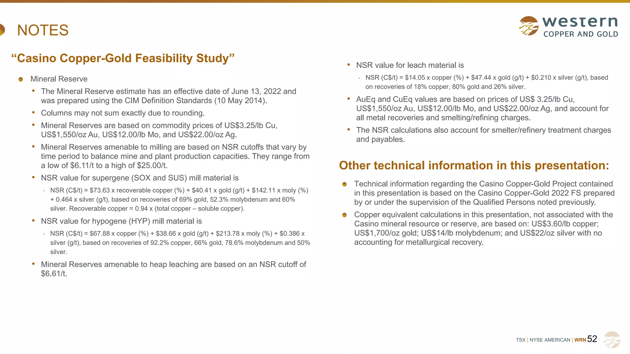 TSX | NYSE AMERICAN | WRN
NOTES
Mineral Reserve
• The Mineral Reserve estimate has an effective date of June 13, 2022 and
was prepared using the CIM Definition Standards (10 May 2014).
• Columns may not sum exactly due to rounding.
• Mineral Reserves are based on commodity prices of US$3.25/lb Cu,
US$1,550/oz Au, US$12.00/lb Mo, and US$22.00/oz Ag.
• Mineral Reserves amenable to milling are based on NSR cutoffs that vary by
time period to balance mine and plant production capacities. They range from
a low of $6.11/t to a high of $25.00/t.
• NSR value for supergene (SOX and SUS) mill material is
- NSR (C$/t) = $73.63 x recoverable copper (%) + $40.41 x gold (g/t) + $142.11 x moly (%)
+ 0.464 x silver (g/t), based on recoveries of 69% gold, 52.3% molybdenum and 60%
silver. Recoverable copper = 0.94 x (total copper – soluble copper).
• NSR value for hypogene (HYP) mill material is
- NSR (C$/t) = $67.88 x copper (%) + $38.66 x gold (g/t) + $213.78 x moly (%) + $0.386 x
silver (g/t), based on recoveries of 92.2% copper, 66% gold, 78.6% molybdenum and 50%
silver.
• Mineral Reserves amenable to heap leaching are based on an NSR cutoff of
$6.61/t.
52
“Casino Copper-Gold Feasibility Study”
Other technical information in this presentation:
• NSR value for leach material is
- NSR (C$/t) = $14.05 x copper (%) + $47.44 x gold (g/t) + $0.210 x silver (g/t), based
on recoveries of 18% copper, 80% gold and 26% silver.
• AuEq and CuEq values are based on prices of US$ 3.25/lb Cu,
US$1,550/oz Au, US$12.00/lb Mo, and US$22.00/oz Ag, and account for
all metal recoveries and smelting/refining charges.
• The NSR calculations also account for smelter/refinery treatment charges
and payables.
Technical information regarding the Casino Copper-Gold Project contained
in this presentation is based on the Casino Copper-Gold 2022 FS prepared
by or under the supervision of the Qualified Persons noted previously.
Copper equivalent calculations in this presentation, not associated with the
Casino mineral resource or reserve, are based on: US$3.60/lb copper;
US$1,700/oz gold; US$14/lb molybdenum; and US$22/oz silver with no
accounting for metallurgical recovery.
 