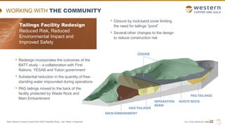 TSX | NYSE AMERICAN | WRN
WORKING WITH THE COMMUNITY
• Closure by rock/sand cover limiting
the need for tailings “pond”
• Several other changes to the design
to reduce construction risk
Tailings Facility Redesign
Reduced Risk, Reduced
Environmental Impact and
Improved Safety
• Redesign incorporates the outcomes of the
BATT study – a collaboration with First
Nations, YESAB and Yukon government
• Substantial reduction in the quantity of free-
standing water impounded during operations
• PAG tailings moved to the back of the
facility protected by Waste Rock and
Main Embankment
22
Note: Based on Casino Copper-Gold 2022 Feasibility Study. See “Notes” in Appendix.
 