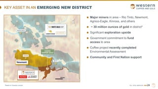 TSX | NYSE AMERICAN | WRN 24
KEY ASSET IN AN EMERGING NEW DISTRICT
*Based on Company records.
Major miners in area – Rio Tinto, Newmont,
Agnico-Eagle, Kinross, and others
~ 30 million ounces of gold in district*
Significant exploration upside
Government commitment to fund
access to area
Coffee project recently completed
Environmental Assessment
Community and First Nation support
 
