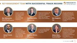 TSX | NYSE AMERICAN | WRN
KEY MANAGEMENT TEAM WITH SUCCESSFUL TRACK RECORD
30
Ken Williamson,
B.A.Sc., MBA, P.Eng
Director & Interim Chairman
Paul West-Sells,
PhD
President & CEO
Varun Prasad,
CPA, CGA
CFO
Professional
Accountant with
extensive experience
in financial reporting
and regulatory matters
and increasingly
senior roles with
WRN since 2011.
Cameron Brown,
P.Eng
VP Engineering
Formerly Project Manager
for Bechtel Engineering
and Western Silver
Corporation.
Extensive experience
in environmental consulting
with a focus on responsible
development of resource
extraction through the
environmental assessment
and Indigenous
engagement processes.
Shena Shaw
VP, Environmental &
Community Affairs
30 years leadership and
development experience
overseeing the de-risking
and advancement of
numerous mining projects
from early-stage exploration
through start-up and
operation.
Former investment
banker with a focus
on capital markets
and mergers
and acquisitions.
Extensive board
experience.
Metallurgical Engineer with
significant management
and metallurgical
experience in increasingly
senior roles with BHP,
Placer Dome and Barrick. Ken Engquist,
B.Sc.
COO
 
