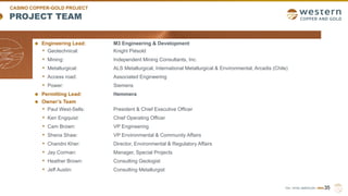 TSX | NYSE AMERICAN | WRN
PROJECT TEAM
Engineering Lead: M3 Engineering & Development
• Geotechnical: Knight Piésold
• Mining: Independent Mining Consultants, Inc.
• Metallurgical: ALS Metallurgical, International Metallurgical & Environmental, Arcadis (Chile)
• Access road: Associated Engineering
• Power: Siemens
Permitting Lead: Hemmera
Owner’s Team
• Paul West-Sells: President & Chief Executive Officer
• Ken Engquist: Chief Operating Officer
• Cam Brown: VP Engineering
• Shena Shaw: VP Environmental & Community Affairs
• Chandni Kher: Director, Environmental & Regulatory Affairs
• Jay Corman: Manager, Special Projects
• Heather Brown: Consulting Geologist
• Jeff Austin: Consulting Metallurgist
35
CASINO COPPER-GOLD PROJECT
 