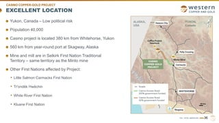 TSX | NYSE AMERICAN | WRN
EXCELLENT LOCATION
36
Yukon, Canada – Low political risk
Population 40,000
Casino project is located 380 km from Whitehorse, Yukon
560 km from year-round port at Skagway, Alaska
Mine and mill are in Selkirk First Nation Traditional
Territory – same territory as the Minto mine
Other First Nations affected by Project:
• Little Salmon Carmacks First Nation
• Tr'ondëk Hwëchin
• White River First Nation
• Kluane First Nation
CASINO COPPER-GOLD PROJECT
 