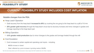 TSX | NYSE AMERICAN | WRN
FEASIBILITY STUDY
CASINO COPPER-GOLD PROJECT
43
Note: See news release dated June 28, 2022, data based on Casino Copper-Gold 2022 Feasibility Study. See “Notes” in Appendix.
Notable changes from the PEA:
Heap Leach Operation
• Gold recovery from the heap leach increased to 80% by crushing the ore going to the heap leach to a p80 of 16 mm.
• 20% greater gold recovery through the heap leach circuit due to recovery increase and minor changes in grades and
tonnage reporting to the heap leach pad
Milling Operation
• 4.4% greater metal production due to minor changes to the grades and tonnage treated through the mill
Cost Escalation
• Cost increases to certain capital and operating cost inputs – including
- 40.3% increase on diesel
- Steel, reflected by a price increase in grinding media of 33.2%
CURRENT FEASIBILITY STUDY INCLUDES COST INFLATION
 