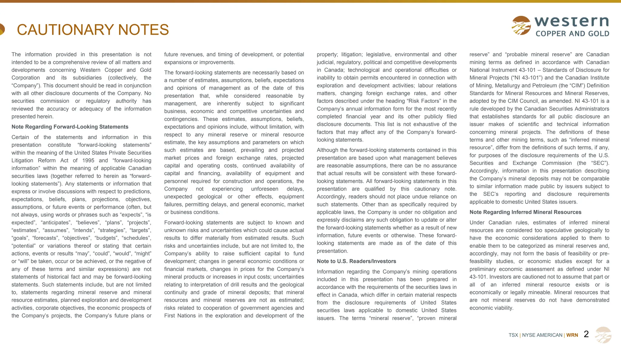 TSX | NYSE AMERICAN | WRN
CAUTIONARY NOTES
The information provided in this presentation is not
intended to be a comprehensive review of all matters and
developments concerning Western Copper and Gold
Corporation and its subsidiaries (collectively, the
“Company”). This document should be read in conjunction
with all other disclosure documents of the Company. No
securities commission or regulatory authority has
reviewed the accuracy or adequacy of the information
presented herein.
Note Regarding Forward-Looking Statements
Certain of the statements and information in this
presentation constitute “forward-looking statements”
within the meaning of the United States Private Securities
Litigation Reform Act of 1995 and “forward-looking
information” within the meaning of applicable Canadian
securities laws (together referred to herein as “forward-
looking statements”). Any statements or information that
express or involve discussions with respect to predictions,
expectations, beliefs, plans, projections, objectives,
assumptions, or future events or performance (often, but
not always, using words or phrases such as “expects”, “is
expected”, “anticipates”, “believes”, “plans”, “projects”,
“estimates”, “assumes”, “intends”, “strategies”, “targets”,
“goals”, “forecasts”, “objectives”, “budgets”, “schedules”,
“potential” or variations thereof or stating that certain
actions, events or results “may”, “could”, “would”, “might”
or “will” be taken, occur or be achieved, or the negative of
any of these terms and similar expressions) are not
statements of historical fact and may be forward-looking
statements. Such statements include, but are not limited
to, statements regarding mineral reserve and mineral
resource estimates, planned exploration and development
activities, corporate objectives, the economic prospects of
the Company’s projects, the Company’s future plans or
future revenues, and timing of development, or potential
expansions or improvements.
The forward-looking statements are necessarily based on
a number of estimates, assumptions, beliefs, expectations
and opinions of management as of the date of this
presentation that, while considered reasonable by
management, are inherently subject to significant
business, economic and competitive uncertainties and
contingencies. These estimates, assumptions, beliefs,
expectations and opinions include, without limitation, with
respect to any mineral reserve or mineral resource
estimate, the key assumptions and parameters on which
such estimates are based, prevailing and projected
market prices and foreign exchange rates, projected
capital and operating costs, continued availability of
capital and financing, availability of equipment and
personnel required for construction and operations, the
Company not experiencing unforeseen delays,
unexpected geological or other effects, equipment
failures, permitting delays, and general economic, market
or business conditions.
Forward-looking statements are subject to known and
unknown risks and uncertainties which could cause actual
results to differ materially from estimated results. Such
risks and uncertainties include, but are not limited to, the
Company’s ability to raise sufficient capital to fund
development; changes in general economic conditions or
financial markets, changes in prices for the Company’s
mineral products or increases in input costs; uncertainties
relating to interpretation of drill results and the geological
continuity and grade of mineral deposits; that mineral
resources and mineral reserves are not as estimated;
risks related to cooperation of government agencies and
First Nations in the exploration and development of the
property; litigation; legislative, environmental and other
judicial, regulatory, political and competitive developments
in Canada; technological and operational difficulties or
inability to obtain permits encountered in connection with
exploration and development activities; labour relations
matters, changing foreign exchange rates, and other
factors described under the heading “Risk Factors” in the
Company’s annual information form for the most recently
completed financial year and its other publicly filed
disclosure documents. This list is not exhaustive of the
factors that may affect any of the Company’s forward-
looking statements.
Although the forward-looking statements contained in this
presentation are based upon what management believes
are reasonable assumptions, there can be no assurance
that actual results will be consistent with these forward-
looking statements. All forward-looking statements in this
presentation are qualified by this cautionary note.
Accordingly, readers should not place undue reliance on
such statements. Other than as specifically required by
applicable laws, the Company is under no obligation and
expressly disclaims any such obligation to update or alter
the forward-looking statements whether as a result of new
information, future events or otherwise. These forward-
looking statements are made as of the date of this
presentation.
Note to U.S. Readers/Investors
Information regarding the Company’s mining operations
included in this presentation has been prepared in
accordance with the requirements of the securities laws in
effect in Canada, which differ in certain material respects
from the disclosure requirements of United States
securities laws applicable to domestic United States
issuers. The terms “mineral reserve”, “proven mineral
reserve” and “probable mineral reserve” are Canadian
mining terms as defined in accordance with Canadian
National Instrument 43-101 – Standards of Disclosure for
Mineral Projects (“NI 43-101”) and the Canadian Institute
of Mining, Metallurgy and Petroleum (the “CIM”) Definition
Standards for Mineral Resources and Mineral Reserves,
adopted by the CIM Council, as amended. NI 43-101 is a
rule developed by the Canadian Securities Administrators
that establishes standards for all public disclosure an
issuer makes of scientific and technical information
concerning mineral projects. The definitions of these
terms and other mining terms, such as “inferred mineral
resource”, differ from the definitions of such terms, if any,
for purposes of the disclosure requirements of the U.S.
Securities and Exchange Commission (the “SEC”).
Accordingly, information in this presentation describing
the Company’s mineral deposits may not be comparable
to similar information made public by issuers subject to
the SEC’s reporting and disclosure requirements
applicable to domestic United States issuers.
Note Regarding Inferred Mineral Resources
Under Canadian rules, estimates of inferred mineral
resources are considered too speculative geologically to
have the economic considerations applied to them to
enable them to be categorized as mineral reserves and,
accordingly, may not form the basis of feasibility or pre-
feasibility studies, or economic studies except for a
preliminary economic assessment as defined under NI
43-101. Investors are cautioned not to assume that part or
all of an inferred mineral resource exists or is
economically or legally mineable. Mineral resources that
are not mineral reserves do not have demonstrated
economic viability.
2
 