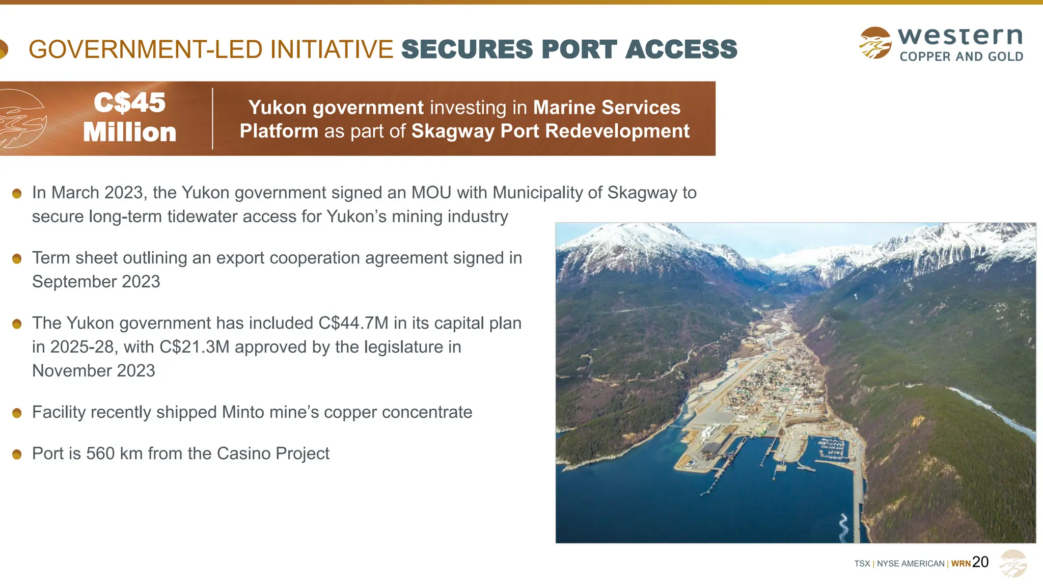 TSX | NYSE AMERICAN | WRN
GOVERNMENT-LED INITIATIVE SECURES PORT ACCESS
20
In March 2023, the Yukon government signed an MOU with Municipality of Skagway to
secure long-term tidewater access for Yukon’s mining industry
Term sheet outlining an export cooperation agreement signed in
September 2023
The Yukon government has included C$44.7M in its capital plan
in 2025-28, with C$21.3M approved by the legislature in
November 2023
Facility recently shipped Minto mine’s copper concentrate
Port is 560 km from the Casino Project
C$45
Million
Yukon government investing in Marine Services
Platform as part of Skagway Port Redevelopment
 