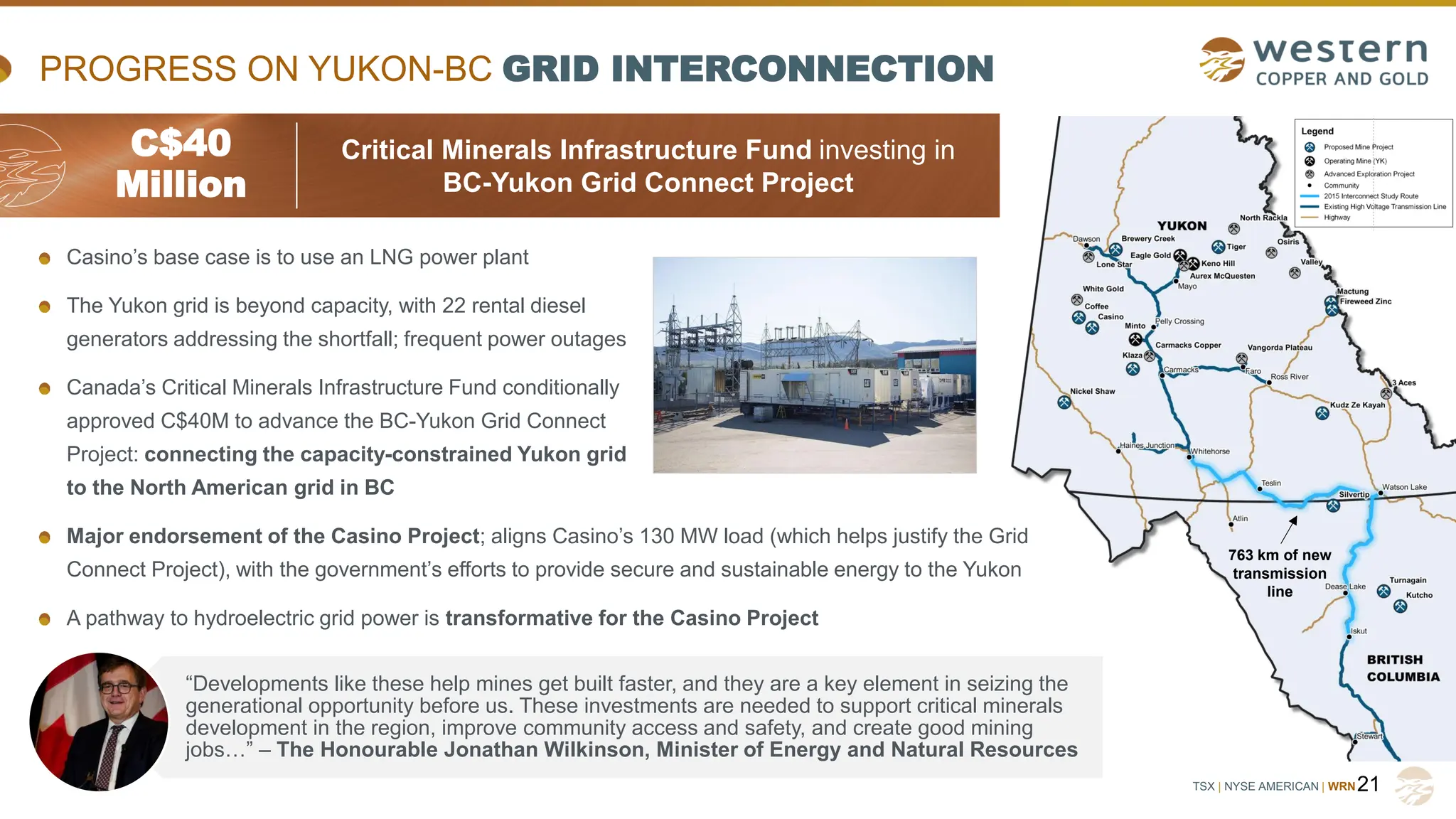 TSX | NYSE AMERICAN | WRN
Casino’s base case is to use an LNG power plant
The Yukon grid is beyond capacity, with 22 rental diesel
generators addressing the shortfall; frequent power outages
Canada’s Critical Minerals Infrastructure Fund conditionally
approved C$40M to advance the BC-Yukon Grid Connect
Project: connecting the capacity-constrained Yukon grid
to the North American grid in BC
Major endorsement of the Casino Project; aligns Casino’s 130 MW load (which helps justify the Grid
Connect Project), with the government’s efforts to provide secure and sustainable energy to the Yukon
A pathway to hydroelectric grid power is transformative for the Casino Project
PROGRESS ON YUKON-BC GRID INTERCONNECTION
21
C$40
Million
Critical Minerals Infrastructure Fund investing in
BC-Yukon Grid Connect Project
763 km of new
transmission
line
“Developments like these help mines get built faster, and they are a key element in seizing the
generational opportunity before us. These investments are needed to support critical minerals
development in the region, improve community access and safety, and create good mining
jobs…” – The Honourable Jonathan Wilkinson, Minister of Energy and Natural Resources
 