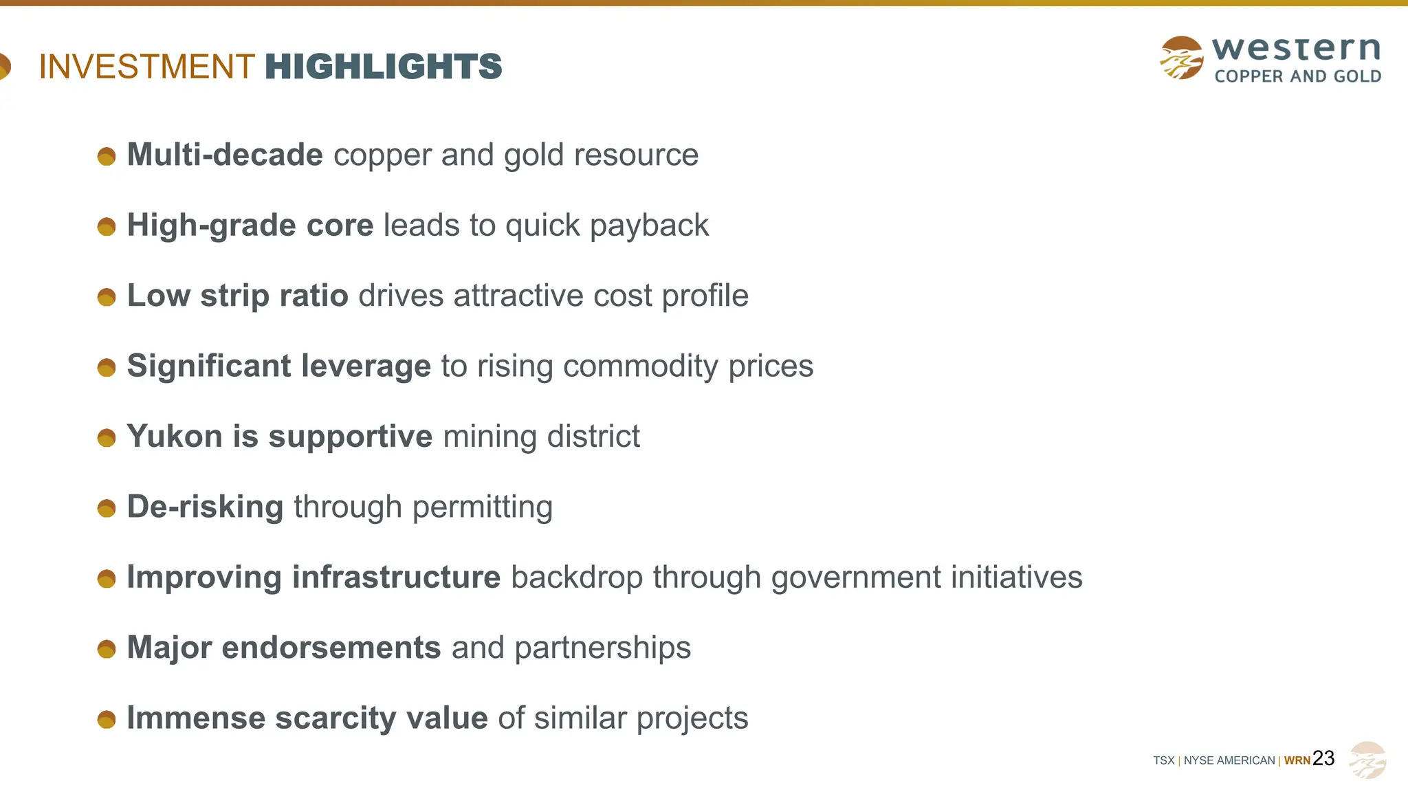 TSX | NYSE AMERICAN | WRN23
INVESTMENT HIGHLIGHTS
Multi-decade copper and gold resource
High-grade core leads to quick payback
Low strip ratio drives attractive cost profile
Significant leverage to rising commodity prices
Yukon is supportive mining district
De-risking through permitting
Improving infrastructure backdrop through government initiatives
Major endorsements and partnerships
Immense scarcity value of similar projects
 
