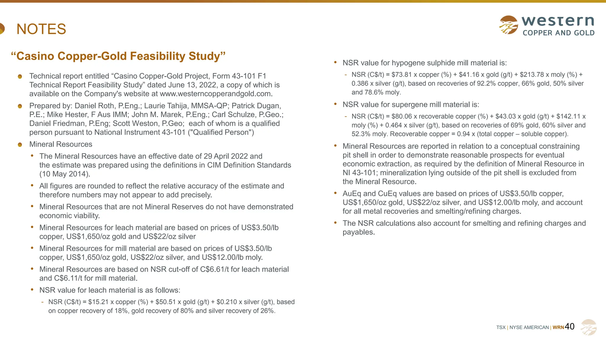 TSX | NYSE AMERICAN | WRN
NOTES
Technical report entitled “Casino Copper-Gold Project, Form 43-101 F1
Technical Report Feasibility Study” dated June 13, 2022, a copy of which is
available on the Company's website at www.westerncopperandgold.com.
Prepared by: Daniel Roth, P.Eng.; Laurie Tahija, MMSA-QP; Patrick Dugan,
P.E.; Mike Hester, F Aus IMM; John M. Marek, P.Eng.; Carl Schulze, P.Geo.;
Daniel Friedman, P.Eng; Scott Weston, P.Geo; each of whom is a qualified
person pursuant to National Instrument 43-101 ("Qualified Person")
Mineral Resources
• The Mineral Resources have an effective date of 29 April 2022 and
the estimate was prepared using the definitions in CIM Definition Standards
(10 May 2014).
• All figures are rounded to reflect the relative accuracy of the estimate and
therefore numbers may not appear to add precisely.
• Mineral Resources that are not Mineral Reserves do not have demonstrated
economic viability.
• Mineral Resources for leach material are based on prices of US$3.50/lb
copper, US$1,650/oz gold and US$22/oz silver
• Mineral Resources for mill material are based on prices of US$3.50/lb
copper, US$1,650/oz gold, US$22/oz silver, and US$12.00/lb moly.
• Mineral Resources are based on NSR cut-off of C$6.61/t for leach material
and C$6.11/t for mill material.
• NSR value for leach material is as follows:
- NSR (C$/t) = $15.21 x copper (%) + $50.51 x gold (g/t) + $0.210 x silver (g/t), based
on copper recovery of 18%, gold recovery of 80% and silver recovery of 26%.
40
“Casino Copper-Gold Feasibility Study” • NSR value for hypogene sulphide mill material is:
- NSR (C$/t) = $73.81 x copper (%) + $41.16 x gold (g/t) + $213.78 x moly (%) +
0.386 x silver (g/t), based on recoveries of 92.2% copper, 66% gold, 50% silver
and 78.6% moly.
• NSR value for supergene mill material is:
- NSR (C$/t) = $80.06 x recoverable copper (%) + $43.03 x gold (g/t) + $142.11 x
moly (%) + 0.464 x silver (g/t), based on recoveries of 69% gold, 60% silver and
52.3% moly. Recoverable copper = 0.94 x (total copper – soluble copper).
• Mineral Resources are reported in relation to a conceptual constraining
pit shell in order to demonstrate reasonable prospects for eventual
economic extraction, as required by the definition of Mineral Resource in
NI 43-101; mineralization lying outside of the pit shell is excluded from
the Mineral Resource.
• AuEq and CuEq values are based on prices of US$3.50/lb copper,
US$1,650/oz gold, US$22/oz silver, and US$12.00/lb moly, and account
for all metal recoveries and smelting/refining charges.
• The NSR calculations also account for smelting and refining charges and
payables.
 