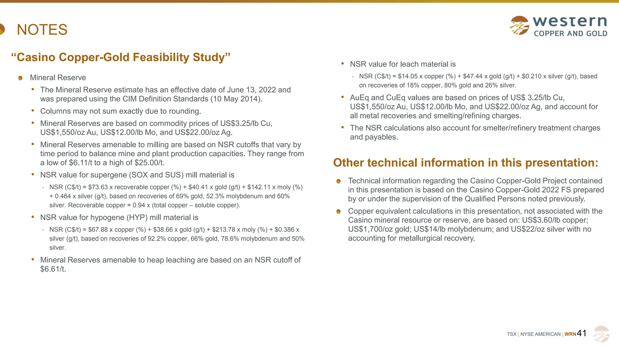 TSX | NYSE AMERICAN | WRN
NOTES
Mineral Reserve
• The Mineral Reserve estimate has an effective date of June 13, 2022 and
was prepared using the CIM Definition Standards (10 May 2014).
• Columns may not sum exactly due to rounding.
• Mineral Reserves are based on commodity prices of US$3.25/lb Cu,
US$1,550/oz Au, US$12.00/lb Mo, and US$22.00/oz Ag.
• Mineral Reserves amenable to milling are based on NSR cutoffs that vary by
time period to balance mine and plant production capacities. They range from
a low of $6.11/t to a high of $25.00/t.
• NSR value for supergene (SOX and SUS) mill material is
- NSR (C$/t) = $73.63 x recoverable copper (%) + $40.41 x gold (g/t) + $142.11 x moly (%)
+ 0.464 x silver (g/t), based on recoveries of 69% gold, 52.3% molybdenum and 60%
silver. Recoverable copper = 0.94 x (total copper – soluble copper).
• NSR value for hypogene (HYP) mill material is
- NSR (C$/t) = $67.88 x copper (%) + $38.66 x gold (g/t) + $213.78 x moly (%) + $0.386 x
silver (g/t), based on recoveries of 92.2% copper, 66% gold, 78.6% molybdenum and 50%
silver.
• Mineral Reserves amenable to heap leaching are based on an NSR cutoff of
$6.61/t.
41
“Casino Copper-Gold Feasibility Study”
Other technical information in this presentation:
• NSR value for leach material is
- NSR (C$/t) = $14.05 x copper (%) + $47.44 x gold (g/t) + $0.210 x silver (g/t), based
on recoveries of 18% copper, 80% gold and 26% silver.
• AuEq and CuEq values are based on prices of US$ 3.25/lb Cu,
US$1,550/oz Au, US$12.00/lb Mo, and US$22.00/oz Ag, and account for
all metal recoveries and smelting/refining charges.
• The NSR calculations also account for smelter/refinery treatment charges
and payables.
Technical information regarding the Casino Copper-Gold Project contained
in this presentation is based on the Casino Copper-Gold 2022 FS prepared
by or under the supervision of the Qualified Persons noted previously.
Copper equivalent calculations in this presentation, not associated with the
Casino mineral resource or reserve, are based on: US$3.60/lb copper;
US$1,700/oz gold; US$14/lb molybdenum; and US$22/oz silver with no
accounting for metallurgical recovery.
 