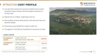 TSX | NYSE AMERICAN | WRN16
ATTRACTIVE COST PROFILE
CASH COSTS
BY-PRODUCT
COSTS
Copper Cash Cost
Net of By-Product Credits ($/lb)
(US$0.80)
CO-PRODUCT
COSTS
Copper Cash Cost
Co-Product ($/lb)
US$1.54
Gold Cash Cost
Co-Product ($/oz)
US$799
Low strip ratio reduces the amount of waste tonnes moved,
resulting in lower hauling costs (the largest component of
mining costs)
Deposit sits on a hilltop, single large open-pit
Haul profiles are favourable (portion of the planned hauls are
downhill loaded)
Processing costs benefit from medium-softer ore
Throughput of 120,000 tpd, benefits from economies of scale
Note: Based on Casino Copper-Gold 2022 Feasibility Study at base case metal prices. See “Notes” in Appendix.
 