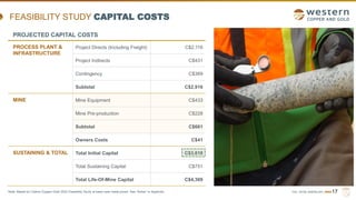 TSX | NYSE AMERICAN | WRN17
FEASIBILITY STUDY CAPITAL COSTS
PROJECTED CAPITAL COSTS
PROCESS PLANT &
INFRASTRUCTURE
Project Directs (Including Freight) C$2,116
Project Indirects C$431
Contingency C$369
Subtotal C$2,916
MINE Mine Equipment C$433
Mine Pre-production C$228
Subtotal C$661
Owners Costs C$41
SUSTAINING & TOTAL Total Initial Capital C$3,618
Total Sustaining Capital C$751
Total Life-Of-Mine Capital C$4,369
Note: Based on Casino Copper-Gold 2022 Feasibility Study at base case metal prices. See “Notes” in Appendix.
 