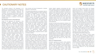 TSX | NYSE AMERICAN | WRN
CAUTIONARY NOTES
The information provided in this presentation is not
intended to be a comprehensive review of all matters and
developments concerning Western Copper and Gold
Corporation and its subsidiaries (collectively, the
“Company”). This document should be read in conjunction
with all other disclosure documents of the Company. No
securities commission or regulatory authority has
reviewed the accuracy or adequacy of the information
presented herein.
Note Regarding Forward-Looking Statements
Certain of the statements and information in this
presentation constitute “forward-looking statements”
within the meaning of the United States Private Securities
Litigation Reform Act of 1995 and “forward-looking
information” within the meaning of applicable Canadian
securities laws (together referred to herein as “forward-
looking statements”). Any statements or information that
express or involve discussions with respect to predictions,
expectations, beliefs, plans, projections, objectives,
assumptions, or future events or performance (often, but
not always, using words or phrases such as “expects”, “is
expected”, “anticipates”, “believes”, “plans”, “projects”,
“estimates”, “assumes”, “intends”, “strategies”, “targets”,
“goals”, “forecasts”, “objectives”, “budgets”, “schedules”,
“potential” or variations thereof or stating that certain
actions, events or results “may”, “could”, “would”, “might”
or “will” be taken, occur or be achieved, or the negative of
any of these terms and similar expressions) are not
statements of historical fact and may be forward-looking
statements. Such statements include, but are not limited
to, statements regarding mineral reserve and mineral
resource estimates, planned exploration and development
activities, corporate objectives, the economic prospects of
the Company’s projects, the Company’s future plans or
future revenues, and timing of development, or potential
expansions or improvements.
The forward-looking statements are necessarily based on
a number of estimates, assumptions, beliefs, expectations
and opinions of management as of the date of this
presentation that, while considered reasonable by
management, are inherently subject to significant
business, economic and competitive uncertainties and
contingencies. These estimates, assumptions, beliefs,
expectations and opinions include, without limitation, with
respect to any mineral reserve or mineral resource
estimate, the key assumptions and parameters on which
such estimates are based, prevailing and projected
market prices and foreign exchange rates, projected
capital and operating costs, continued availability of
capital and financing, availability of equipment and
personnel required for construction and operations, the
Company not experiencing unforeseen delays,
unexpected geological or other effects, equipment
failures, permitting delays, and general economic, market
or business conditions.
Forward-looking statements are subject to known and
unknown risks and uncertainties which could cause actual
results to differ materially from estimated results. Such
risks and uncertainties include, but are not limited to, the
Company’s ability to raise sufficient capital to fund
development; changes in general economic conditions or
financial markets, changes in prices for the Company’s
mineral products or increases in input costs; uncertainties
relating to interpretation of drill results and the geological
continuity and grade of mineral deposits; that mineral
resources and mineral reserves are not as estimated;
risks related to cooperation of government agencies and
First Nations in the exploration and development of the
property; litigation; legislative, environmental and other
judicial, regulatory, political and competitive developments
in Canada; technological and operational difficulties or
inability to obtain permits encountered in connection with
exploration and development activities; labour relations
matters, changing foreign exchange rates, and other
factors described under the heading “Risk Factors” in the
Company’s annual information form for the most recently
completed financial year and its other publicly filed
disclosure documents. This list is not exhaustive of the
factors that may affect any of the Company’s forward-
looking statements.
Although the forward-looking statements contained in this
presentation are based upon what management believes
are reasonable assumptions, there can be no assurance
that actual results will be consistent with these forward-
looking statements. All forward-looking statements in this
presentation are qualified by this cautionary note.
Accordingly, readers should not place undue reliance on
such statements. Other than as specifically required by
applicable laws, the Company is under no obligation and
expressly disclaims any such obligation to update or alter
the forward-looking statements whether as a result of new
information, future events or otherwise. These forward-
looking statements are made as of the date of this
presentation.
Note to U.S. Readers/Investors
Information regarding the Company’s mining operations
included in this presentation has been prepared in
accordance with the requirements of the securities laws in
effect in Canada, which differ in certain material respects
from the disclosure requirements of United States
securities laws applicable to domestic United States
issuers. The terms “mineral reserve”, “proven mineral
reserve” and “probable mineral reserve” are Canadian
mining terms as defined in accordance with Canadian
National Instrument 43-101 – Standards of Disclosure for
Mineral Projects (“NI 43-101”) and the Canadian Institute
of Mining, Metallurgy and Petroleum (the “CIM”) Definition
Standards for Mineral Resources and Mineral Reserves,
adopted by the CIM Council, as amended. NI 43-101 is a
rule developed by the Canadian Securities Administrators
that establishes standards for all public disclosure an
issuer makes of scientific and technical information
concerning mineral projects. The definitions of these
terms and other mining terms, such as “inferred mineral
resource”, differ from the definitions of such terms, if any,
for purposes of the disclosure requirements of the U.S.
Securities and Exchange Commission (the “SEC”).
Accordingly, information in this presentation describing
the Company’s mineral deposits may not be comparable
to similar information made public by issuers subject to
the SEC’s reporting and disclosure requirements
applicable to domestic United States issuers.
Note Regarding Inferred Mineral Resources
Under Canadian rules, estimates of inferred mineral
resources are considered too speculative geologically to
have the economic considerations applied to them to
enable them to be categorized as mineral reserves and,
accordingly, may not form the basis of feasibility or pre-
feasibility studies, or economic studies except for a
preliminary economic assessment as defined under NI
43-101. Investors are cautioned not to assume that part or
all of an inferred mineral resource exists or is
economically or legally mineable. Mineral resources that
are not mineral reserves do not have demonstrated
economic viability.
2
 
