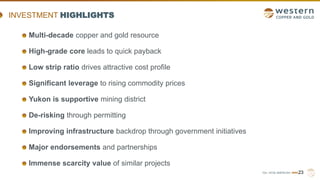 TSX | NYSE AMERICAN | WRN23
INVESTMENT HIGHLIGHTS
Multi-decade copper and gold resource
High-grade core leads to quick payback
Low strip ratio drives attractive cost profile
Significant leverage to rising commodity prices
Yukon is supportive mining district
De-risking through permitting
Improving infrastructure backdrop through government initiatives
Major endorsements and partnerships
Immense scarcity value of similar projects
 