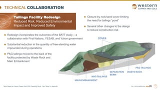 TSX | NYSE AMERICAN | WRN
TECHNICAL COLLABORATION
Tailings Facility Redesign
Reduced Risk, Reduced Environmental
Impact and Improved Safety
26
Redesign incorporates the outcomes of the BATT study – a
collaboration with First Nations, YESAB, and Yukon government
Substantial reduction in the quantity of free-standing water
impounded during operations
PAG tailings moved to the back of the
facility protected by Waste Rock and
Main Embankment
Closure by rock/sand cover limiting
the need for tailings “pond”
Several other changes to the design
to reduce construction risk
Note: Based on Casino Copper-Gold 2022 Feasibility Study. See “Notes” in Appendix.
 