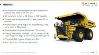 TSX | NYSE AMERICAN | WRN
MINING
Pit designs for five mining phases were developed to
produce 45.4 Mtpa of mill feed ore
Mill material is limited to 1.2 Bt due to TMF capacity
The pits were designed with 40 m wide ramps, 20 m
benches
Pit slope angles of 45 degree for most of the pit, with
some areas at 42 degrees
Komatsu 980E or similar haul trucks (370 t class)
Floating cone based on US$1.75/lb Cu, US$835/oz Au
– very low prices as pit is constrained by TMF capacity
Pit is electrified to power shovels and drills
Strip ratio is 0.43:1 over the life-of-mine
28
Note: Based on Casino Copper-Gold 2022 Feasibility Study. See “Notes” in Appendix.
 
