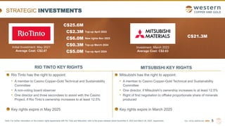 TSX | NYSE AMERICAN | WRN
STRATEGIC INVESTMENTS
5
RIO TINTO KEY RIGHTS
Rio Tinto has the right to appoint:
• A member to Casino Copper-Gold Technical and Sustainability
Committee
• A non-voting board observer
• One director and three secondees to assist with the Casino
Project, if Rio Tinto’s ownership increases to at least 12.5%
Key rights expire in May 2025
Mitsubishi has the right to appoint:
• A member to Casino Copper-Gold Technical and Sustainability
Committee
• One director, if Mitsubishi’s ownership increases to at least 12.5%
• Right of first negotiation to offtake proportionate share of minerals
produced
Key rights expire in March 2025
MITSUBISHI KEY RIGHTS
C$25.6M
C$2.3M
C$6.0M
Top-up April 2023
New rights Nov 2023
C$0.3M Top-up March 2024
C$5.0M Top-up April 2024
C$21.3M
Investment: March 2023
Average Cost: C$2.63
Note: For further information on the investor rights agreements with Rio Tinto and Mitsubishi, refer to the press releases dated November 8, 2023 and March 24, 2023, respectively.
Initial Investment: May 2021
Average Cost: C$2.07
 