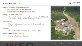 TSX : WRN I NYSE AMERICAN : WRN
WHAT IS NEW – 2021 PEA
11
UPDATED RESOURCE (released July 2020):
▪ M&I used for mill and heap leach feed
▪ Inferred material in the pit considered waste
HEAP LEACH GOLD RECOVERY:
▪ Potential gold recovery from heap leach increased to 70% based
on new column testing on various lithology samples
ACCESS ROAD:
▪ Yukon and Federal government fund funding secured, cost
adjusted down
AIRSTRIP:
▪ Relocated to limit potential impact on caribou habitat
TAILING MANAGEMENT FACILITY:
▪ A number of significant changes
Developing Canada’s Premier Copper-Gold Mine
 