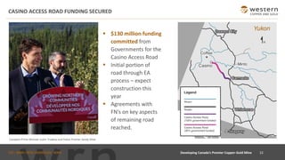 TSX : WRN I NYSE AMERICAN : WRN
▪ $130 million funding
committed from
Governments for the
Casino Access Road
▪ Initial portion of
road through EA
process – expect
construction this
year
▪ Agreements with
FN’s on key aspects
of remaining road
reached.
CASINO ACCESS ROAD FUNDING SECURED
Canadian Prime Minister Justin Trudeau and Yukon Premier Sandy Silver
22
Developing Canada’s Premier Copper-Gold Mine
 