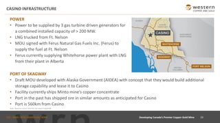 TSX : WRN I NYSE AMERICAN : WRN
CASINO INFRASTRUCTURE
23
Developing Canada’s Premier Copper-Gold Mine
POWER
• Power to be supplied by 3 gas turbine driven generators for
a combined installed capacity of > 200 MW.
• LNG trucked from Ft. Nelson
• MOU signed with Ferus Natural Gas Fuels Inc. (Ferus) to
supply the fuel at Ft. Nelson
• Ferus currently supplying Whitehorse power plant with LNG
from their plant in Alberta
PORT OF SKAGWAY
• Draft MOU developed with Alaska Government (AIDEA) with concept that they would build additional
storage capability and lease it to Casino
• Facility currently ships Minto mine’s copper concentrate
• Port in the past has shipped ore in similar amounts as anticipated for Casino
• Port is 560km from Casino
Note: Based on Casino 2021 PEA See notes in Appendix.
 
