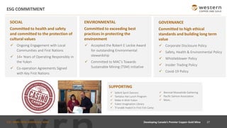TSX : WRN I NYSE AMERICAN : WRN
ESG COMMITMENT
SOCIAL
Committed to health and safety
and committed to the protection of
cultural values
✓ Ongoing Engagement with Local
Communities and First Nations
✓ 14+ Years of Operating Responsibly in
the Yukon
✓ Co-operation Agreements Signed
with Key First Nations
27
Developing Canada’s Premier Copper-Gold Mine
ENVIRONMENTAL
Committed to exceeding best
practices in protecting the
environment
✓ Accepted the Robert E Leckie Award
for outstanding Environmental
stewardship
✓ Committed to MAC’s Towards
Sustainable Mining (TSM) initiative
GOVERNANCE
Committed to high ethical
standards and building long term
value
✓ Corporate Disclosure Policy
✓ Safety, Health & Environmental Policy
✓ Whistleblower Policy
✓ Insider Trading Policy
✓ Covid-19 Policy
SUPPORTING
✓ Selkirk Spirit Dancers
✓ Tantalus Hot Lunch Program
✓ Make-A-Wish Yukon
✓ Yukon Imagination Library
✓ Tr’ondëk Hwëch’in First Fish Camp
✓ Biennial Moosehide Gathering
✓ Pacific Salmon Association
✓ More…
 