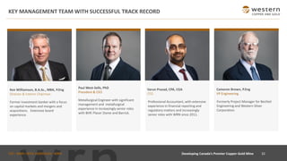 TSX : WRN I NYSE AMERICAN : WRN
KEY MANAGEMENT TEAM WITH SUCCESSFUL TRACK RECORD
Developing Canada’s Premier Copper-Gold Mine 32
Ken Williamson, B.A.Sc., MBA, P.Eng
Director & Interim Chairman
Former investment banker with a focus
on capital markets and mergers and
acquisitions. Extensive board
experience.
Metallurgical Engineer with significant
management and metallurgical
experience in increasingly senior roles
with BHP, Placer Dome and Barrick.
Paul West-Sells, PhD
President & CEO
Formerly Project Manager for Bechtel
Engineering and Western Silver
Corporation.
Cameron Brown, P.Eng
VP Engineering
Varun Prasad, CPA, CGA
CFO
Professional Accountant, with extensive
experience in financial reporting and
regulatory matters and increasingly
senior roles with WRN since 2011.
 