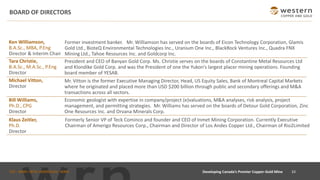 TSX : WRN I NYSE AMERICAN : WRN
BOARD OF DIRECTORS
33
Developing Canada’s Premier Copper-Gold Mine
Michael Vitton,
Director
Mr. Vitton is the former Executive Managing Director, Head, US Equity Sales, Bank of Montreal Capital Markets
where he originated and placed more than USD $200 billion through public and secondary offerings and M&A
transactions across all sectors.
Klaus Zeitler,
Ph.D.
Director
Formerly Senior VP of Teck Cominco and founder and CEO of Inmet Mining Corporation. Currently Executive
Chairman of Amerigo Resources Corp., Chairman and Director of Los Andes Copper Ltd., Chairman of Rio2Limited
President and CEO of Banyan Gold Corp. Ms. Christie serves on the boards of Constantine Metal Resources Ltd
and Klondike Gold Corp. and was the President of one the Yukon's largest placer mining operations. Founding
board member of YESAB.
Tara Christie,
B.A.Sc., M.A.Sc., P.Eng
Director
Ken WIlliamson,
B.A.Sc., MBA, P.Eng
Director & Interim Chair
Former investment banker. Mr. Williamson has served on the boards of Eicon Technology Corporation, Glamis
Gold Ltd., BioteQ Environmental Technologies Inc., Uranium One Inc., BlackRock Ventures Inc., Quadra FNX
Mining Ltd., Tahoe Resources Inc. and Goldcorp Inc.
Bill Williams,
Ph.D., CPG
Director
Economic geologist with expertise in company/project (e)valuations, M&A analyses, risk analysis, project
management, and permitting strategies. Mr. Williams has served on the boards of Detour Gold Corporation, Zinc
One Resources Inc. and Orvana Minerals Corp.
 