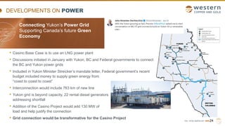 TSX | NYSE AMERICAN | WRN
DEVELOPMENTS ON POWER
• Casino Base Case is to use an LNG power plant
• Discussions initiated in January with Yukon, BC and Federal governments to connect
the BC and Yukon power grids
• Included in Yukon Minister Streicker’s mandate letter, Federal government’s recent
budget included money to supply green energy from
“coast to coast to coast”
• Interconnection would include 763 km of new line
• Yukon grid is beyond capacity, 22 rental diesel generators
addressing shortfall
• Addition of the Casino Project would add 130 MW of
load and help justify the connection
• Grid connection would be transformative for the Casino Project
24
Connecting Yukon’s Power Grid
Supporting Canada’s future Green
Economy
..
 
