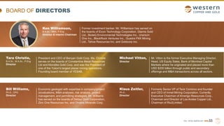 TSX | NYSE AMERICAN | WRN
BOARD OF DIRECTORS
33
Klaus Zeitler,
Ph.D.,
Director
Formerly Senior VP of Teck Cominco and founder
and CEO of Inmet Mining Corporation. Currently
Executive Chairman of Amerigo Resources Corp.,
Chairman and Director of Los Andes Copper Ltd.,
Chairman of Rio2Limited.
Ken Williamson,
B.A.Sc., MBA, P.Eng
Director & Interim Chairman
Former investment banker. Mr. Williamson has served on
the boards of Eicon Technology Corporation, Glamis Gold
Ltd., BioteQ Environmental Technologies Inc., Uranium
One Inc., BlackRock Ventures Inc., Quadra FNX Mining
Ltd., Tahoe Resources Inc. and Goldcorp Inc.
Mr. Vitton is the former Executive Managing Director,
Head, US Equity Sales, Bank of Montreal Capital
Markets where he originated and placed more than
USD $200 billion through public and secondary
offerings and M&A transactions across all sectors.
Michael Vitton,
Director
Bill Williams,
Ph.D., CPG
Director
Economic geologist with expertise in company/project
(e)valuations, M&A analyses, risk analysis, project
management, and permitting strategies. Mr. Williams
has served on the boards of Detour Gold Corporation,
Zinc One Resources Inc. and Orvana Minerals Corp.
Tara Christie,
B.A.Sc., M.A.Sc., P.Eng
Director
President and CEO of Banyan Gold Corp. Ms. Christie
serves on the boards of Constantine Metal Resources
Ltd and Klondike Gold Corp. and was the President of
one of the Yukon's largest placer mining operations.
Founding board member of YESAB.
 