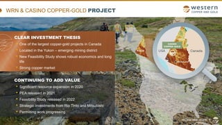 TSX | NYSE AMERICAN | WRN
WRN & CASINO COPPER-GOLD PROJECT
CLEAR INVESTMENT THESIS
• One of the largest copper-gold projects in Canada
• Located in the Yukon – emerging mining district
• New Feasibility Study shows robust economics and long
life
• Strong copper market
CONTINUING TO ADD VALUE
• Significant resource expansion in 2020
• PEA released in 2021
• Feasibility Study released in 2022
• Strategic investments from Rio Tinto and Mitsubishi
• Permitting work progressing
TSX | NYSE AMERICAN | WRN 4
 