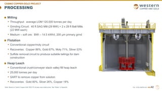 TSX | NYSE AMERICAN | WRN
PROCESSING
Milling
• Throughput: average LOM 120,000 tonnes per day
• Grinding Circuit: 40 ft SAG Mill (29 MW) + 2 x 28 ft Ball Mills
(22 MW each)
• Medium – soft ore: BWi – 14.5 kWh/t, 200 µm primary grind
Flotation
• Conventional copper/moly circuit
• Recoveries: Copper 86%, Gold 67%, Moly 71%, Silver 53%
• Sulfide removal circuit to produce suitable tailings for dam
construction
Heap Leach
• Conventional crush/conveyer stack valley fill heap leach
• 25,000 tonnes per day
• SART to remove copper from solution
• Recoveries: Gold 80%, Silver 26%, Copper 18%
42
CASINO COPPER-GOLD PROJECT
Note: Based on Casino Copper-Gold 2022 FS at base case metal prices. See “Notes” in Appendix.
 