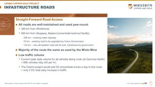 TSX | NYSE AMERICAN | WRN
INFASTRUCTURE ROADS
44
CASINO COPPER-GOLD PROJECT
Straight-Forward Road Access
All roads are well maintained and used year-round
• 380 km from Whitehorse
• 560 km from Skagway, Alaska (concentrate load-out facility)
- 358 km – existing major highway
- 70 km – existing road to be upgraded by Yukon Government
- 132 km – new all-weather road will be built, subsidized by government
Majority of the route the same as used by the Minto Mine
Low traffic volume
• Current peak daily volume for all vehicles along route (at Carcross North)
= 886 vehicles /day (40 per hr)
• The Casino project would add 20 concentrate trucks a day to this route
= only 2.5% total daily increase in traffic
Note: based on Casino Copper-Gold 2022 FS, see “Notes” in Appendix.
 