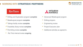 TSX | NYSE AMERICAN | WRN
WORKING WITH STRATEGIC PARTNERS
6
Note: See News Releases dated June 24, 2021, October 6, 2021, November 23, 2022, March 24, 2023 and Apr 11, 2023.
Drilling and Exploration program complete
Metallurgical program complete
Tailings facility review complete
Feasibility Study review complete
Permitting review complete
• Rio Tinto internal review ongoing
• Advanced Metallurgical program
• Drilling program
• Engineering review
• Project Execution plan
• Additional activities as agreed to
 