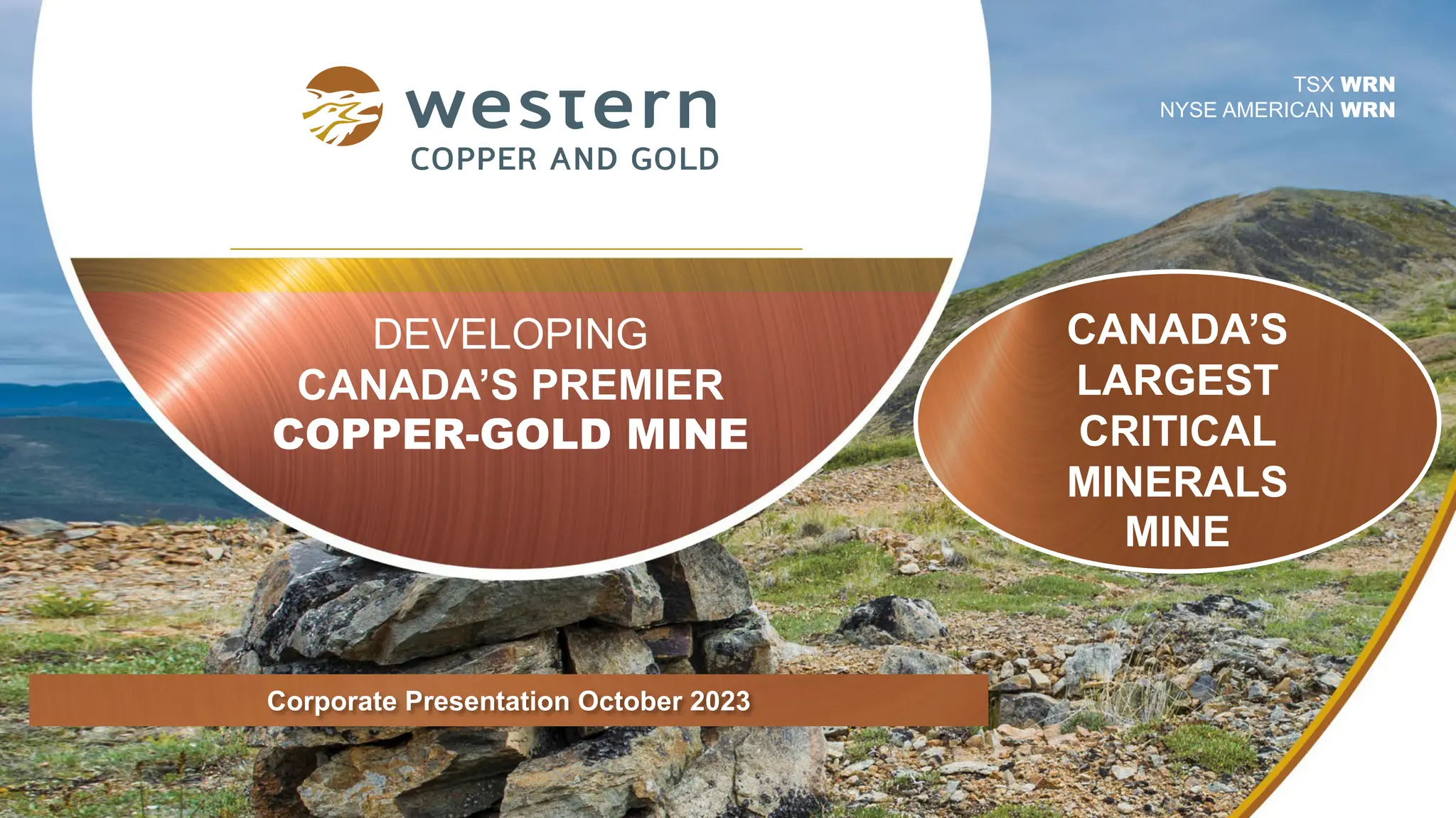 DEVELOPING
CANADA’S PREMIER
COPPER-GOLD MINE
TSX WRN
NYSE AMERICAN WRN
Corporate Presentation October 2023
CANADA’S
LARGEST
CRITICAL
MINERALS
MINE
 