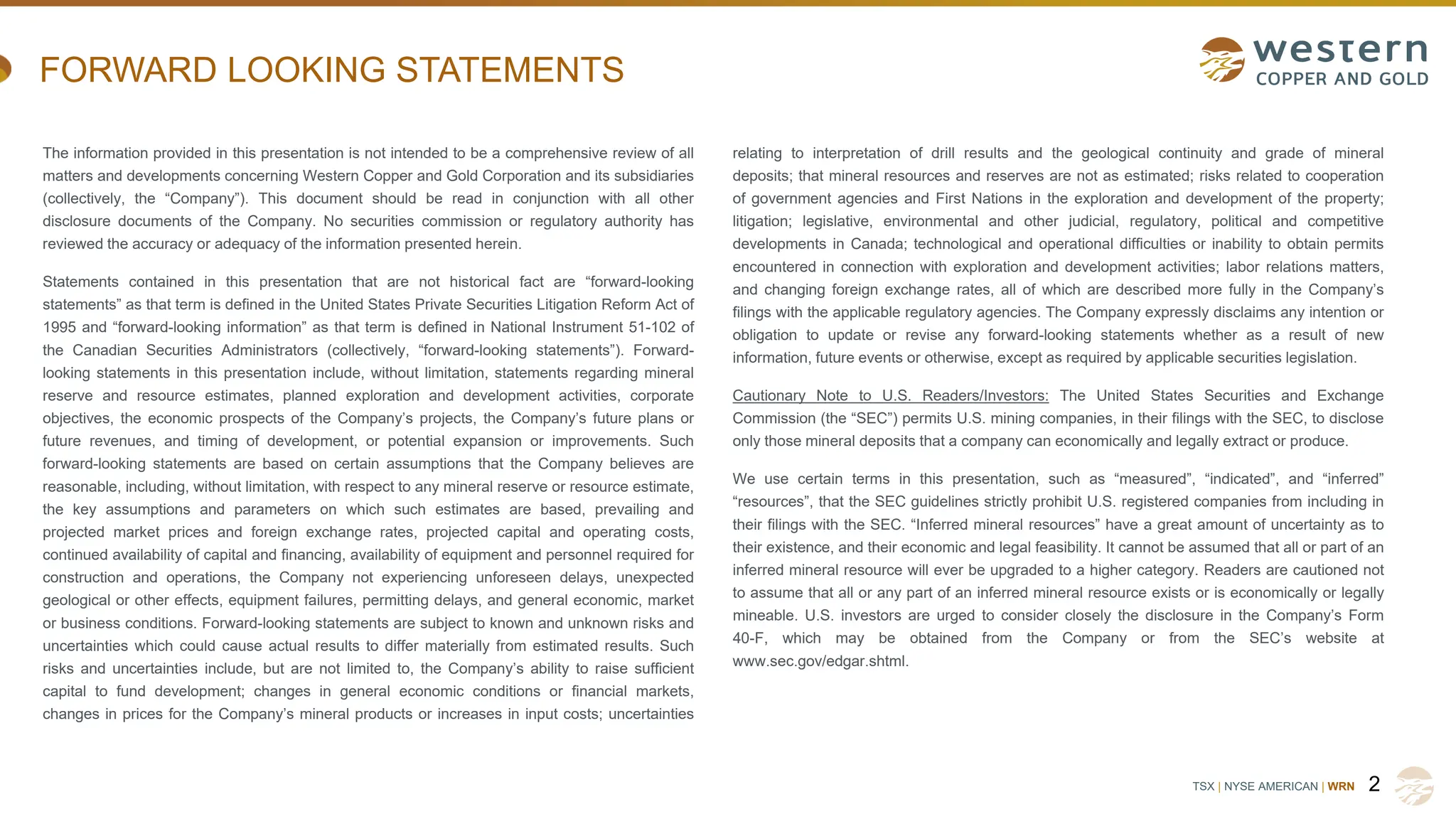 TSX | NYSE AMERICAN | WRN
FORWARD LOOKING STATEMENTS
The information provided in this presentation is not intended to be a comprehensive review of all
matters and developments concerning Western Copper and Gold Corporation and its subsidiaries
(collectively, the “Company”). This document should be read in conjunction with all other
disclosure documents of the Company. No securities commission or regulatory authority has
reviewed the accuracy or adequacy of the information presented herein.
Statements contained in this presentation that are not historical fact are “forward-looking
statements” as that term is defined in the United States Private Securities Litigation Reform Act of
1995 and “forward-looking information” as that term is defined in National Instrument 51-102 of
the Canadian Securities Administrators (collectively, “forward-looking statements”). Forward-
looking statements in this presentation include, without limitation, statements regarding mineral
reserve and resource estimates, planned exploration and development activities, corporate
objectives, the economic prospects of the Company’s projects, the Company’s future plans or
future revenues, and timing of development, or potential expansion or improvements. Such
forward-looking statements are based on certain assumptions that the Company believes are
reasonable, including, without limitation, with respect to any mineral reserve or resource estimate,
the key assumptions and parameters on which such estimates are based, prevailing and
projected market prices and foreign exchange rates, projected capital and operating costs,
continued availability of capital and financing, availability of equipment and personnel required for
construction and operations, the Company not experiencing unforeseen delays, unexpected
geological or other effects, equipment failures, permitting delays, and general economic, market
or business conditions. Forward-looking statements are subject to known and unknown risks and
uncertainties which could cause actual results to differ materially from estimated results. Such
risks and uncertainties include, but are not limited to, the Company’s ability to raise sufficient
capital to fund development; changes in general economic conditions or financial markets,
changes in prices for the Company’s mineral products or increases in input costs; uncertainties
relating to interpretation of drill results and the geological continuity and grade of mineral
deposits; that mineral resources and reserves are not as estimated; risks related to cooperation
of government agencies and First Nations in the exploration and development of the property;
litigation; legislative, environmental and other judicial, regulatory, political and competitive
developments in Canada; technological and operational difficulties or inability to obtain permits
encountered in connection with exploration and development activities; labor relations matters,
and changing foreign exchange rates, all of which are described more fully in the Company’s
filings with the applicable regulatory agencies. The Company expressly disclaims any intention or
obligation to update or revise any forward-looking statements whether as a result of new
information, future events or otherwise, except as required by applicable securities legislation.
Cautionary Note to U.S. Readers/Investors: The United States Securities and Exchange
Commission (the “SEC”) permits U.S. mining companies, in their filings with the SEC, to disclose
only those mineral deposits that a company can economically and legally extract or produce.
We use certain terms in this presentation, such as “measured”, “indicated”, and “inferred”
“resources”, that the SEC guidelines strictly prohibit U.S. registered companies from including in
their filings with the SEC. “Inferred mineral resources” have a great amount of uncertainty as to
their existence, and their economic and legal feasibility. It cannot be assumed that all or part of an
inferred mineral resource will ever be upgraded to a higher category. Readers are cautioned not
to assume that all or any part of an inferred mineral resource exists or is economically or legally
mineable. U.S. investors are urged to consider closely the disclosure in the Company’s Form
40-F, which may be obtained from the Company or from the SEC’s website at
www.sec.gov/edgar.shtml.
2
 