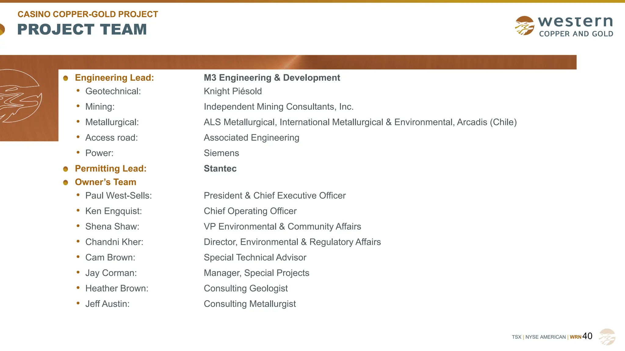 TSX | NYSE AMERICAN | WRN
PROJECT TEAM
Engineering Lead: M3 Engineering & Development
• Geotechnical: Knight Piésold
• Mining: Independent Mining Consultants, Inc.
• Metallurgical: ALS Metallurgical, International Metallurgical & Environmental, Arcadis (Chile)
• Access road: Associated Engineering
• Power: Siemens
Permitting Lead: Stantec
Owner’s Team
• Paul West-Sells: President & Chief Executive Officer
• Ken Engquist: Chief Operating Officer
• Shena Shaw: VP Environmental & Community Affairs
• Chandni Kher: Director, Environmental & Regulatory Affairs
• Cam Brown: Special Technical Advisor
• Jay Corman: Manager, Special Projects
• Heather Brown: Consulting Geologist
• Jeff Austin: Consulting Metallurgist
40
CASINO COPPER-GOLD PROJECT
 