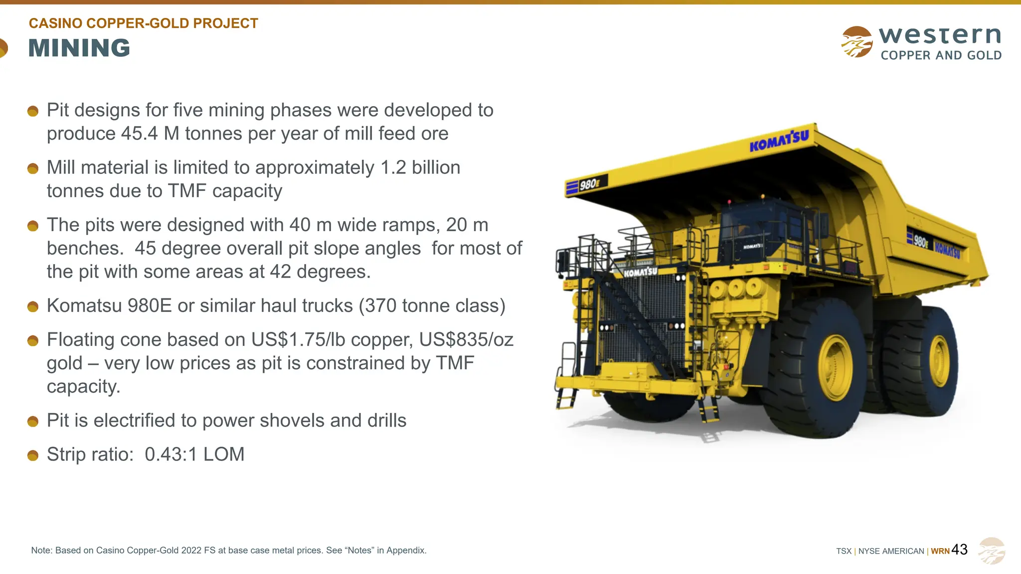 TSX | NYSE AMERICAN | WRN
MINING
Pit designs for five mining phases were developed to
produce 45.4 M tonnes per year of mill feed ore
Mill material is limited to approximately 1.2 billion
tonnes due to TMF capacity
The pits were designed with 40 m wide ramps, 20 m
benches. 45 degree overall pit slope angles for most of
the pit with some areas at 42 degrees.
Komatsu 980E or similar haul trucks (370 tonne class)
Floating cone based on US$1.75/lb copper, US$835/oz
gold – very low prices as pit is constrained by TMF
capacity.
Pit is electrified to power shovels and drills
Strip ratio: 0.43:1 LOM
43
CASINO COPPER-GOLD PROJECT
Note: Based on Casino Copper-Gold 2022 FS at base case metal prices. See “Notes” in Appendix.
 