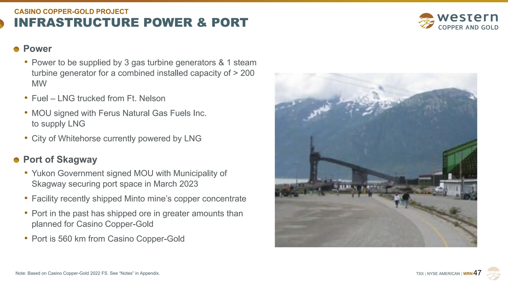 TSX | NYSE AMERICAN | WRN
INFRASTRUCTURE POWER & PORT
47
Note: Based on Casino Copper-Gold 2022 FS. See “Notes” in Appendix.
Power
• Power to be supplied by 3 gas turbine generators & 1 steam
turbine generator for a combined installed capacity of > 200
MW
• Fuel – LNG trucked from Ft. Nelson
• MOU signed with Ferus Natural Gas Fuels Inc.
to supply LNG
• City of Whitehorse currently powered by LNG
Port of Skagway
• Yukon Government signed MOU with Municipality of
Skagway securing port space in March 2023
• Facility recently shipped Minto mine’s copper concentrate
• Port in the past has shipped ore in greater amounts than
planned for Casino Copper-Gold
• Port is 560 km from Casino Copper-Gold
CASINO COPPER-GOLD PROJECT
 