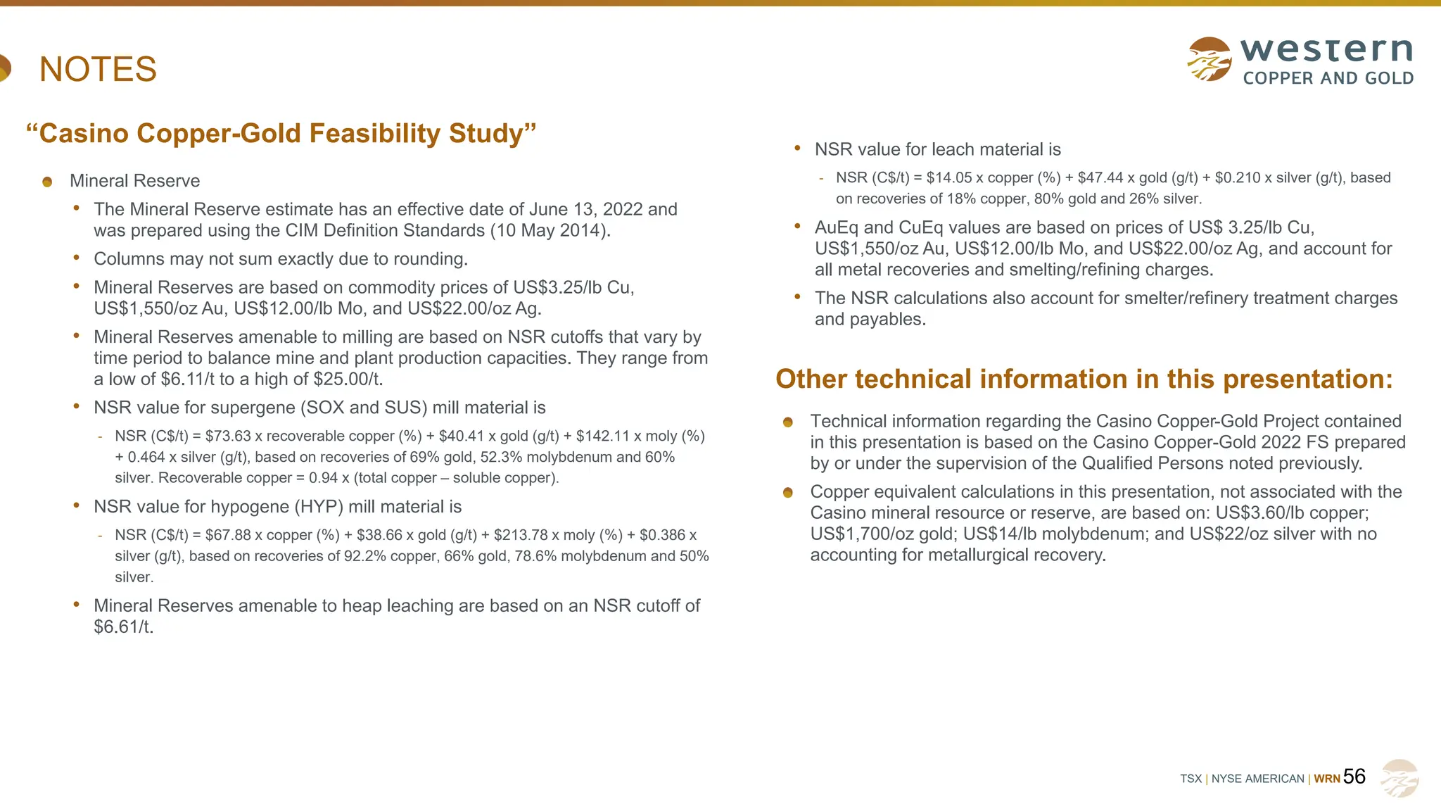 TSX | NYSE AMERICAN | WRN
NOTES
Mineral Reserve
• The Mineral Reserve estimate has an effective date of June 13, 2022 and
was prepared using the CIM Definition Standards (10 May 2014).
• Columns may not sum exactly due to rounding.
• Mineral Reserves are based on commodity prices of US$3.25/lb Cu,
US$1,550/oz Au, US$12.00/lb Mo, and US$22.00/oz Ag.
• Mineral Reserves amenable to milling are based on NSR cutoffs that vary by
time period to balance mine and plant production capacities. They range from
a low of $6.11/t to a high of $25.00/t.
• NSR value for supergene (SOX and SUS) mill material is
- NSR (C$/t) = $73.63 x recoverable copper (%) + $40.41 x gold (g/t) + $142.11 x moly (%)
+ 0.464 x silver (g/t), based on recoveries of 69% gold, 52.3% molybdenum and 60%
silver. Recoverable copper = 0.94 x (total copper – soluble copper).
• NSR value for hypogene (HYP) mill material is
- NSR (C$/t) = $67.88 x copper (%) + $38.66 x gold (g/t) + $213.78 x moly (%) + $0.386 x
silver (g/t), based on recoveries of 92.2% copper, 66% gold, 78.6% molybdenum and 50%
silver.
• Mineral Reserves amenable to heap leaching are based on an NSR cutoff of
$6.61/t.
56
“Casino Copper-Gold Feasibility Study”
Other technical information in this presentation:
• NSR value for leach material is
- NSR (C$/t) = $14.05 x copper (%) + $47.44 x gold (g/t) + $0.210 x silver (g/t), based
on recoveries of 18% copper, 80% gold and 26% silver.
• AuEq and CuEq values are based on prices of US$ 3.25/lb Cu,
US$1,550/oz Au, US$12.00/lb Mo, and US$22.00/oz Ag, and account for
all metal recoveries and smelting/refining charges.
• The NSR calculations also account for smelter/refinery treatment charges
and payables.
Technical information regarding the Casino Copper-Gold Project contained
in this presentation is based on the Casino Copper-Gold 2022 FS prepared
by or under the supervision of the Qualified Persons noted previously.
Copper equivalent calculations in this presentation, not associated with the
Casino mineral resource or reserve, are based on: US$3.60/lb copper;
US$1,700/oz gold; US$14/lb molybdenum; and US$22/oz silver with no
accounting for metallurgical recovery.
 