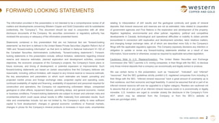 TSX | NYSE AMERICAN | WRN
FORWARD LOOKING STATEMENTS
The information provided in this presentation is not intended to be a comprehensive review of all
matters and developments concerning Western Copper and Gold Corporation and its subsidiaries
(collectively, the “Company”). This document should be read in conjunction with all other
disclosure documents of the Company. No securities commission or regulatory authority has
reviewed the accuracy or adequacy of the information presented herein.
Statements contained in this presentation that are not historical fact are “forward-looking
statements” as that term is defined in the United States Private Securities Litigation Reform Act of
1995 and “forward-looking information” as that term is defined in National Instrument 51-102 of
the Canadian Securities Administrators (collectively, “forward-looking statements”). Forward-
looking statements in this presentation include, without limitation, statements regarding mineral
reserve and resource estimates, planned exploration and development activities, corporate
objectives, the economic prospects of the Company’s projects, the Company’s future plans or
future revenues, and timing of development, or potential expansion or improvements. Such
forward-looking statements are based on certain assumptions that the Company believes are
reasonable, including, without limitation, with respect to any mineral reserve or resource estimate,
the key assumptions and parameters on which such estimates are based, prevailing and
projected market prices and foreign exchange rates, projected capital and operating costs,
continued availability of capital and financing, availability of equipment and personnel required for
construction and operations, the Company not experiencing unforeseen delays, unexpected
geological or other effects, equipment failures, permitting delays, and general economic, market
or business conditions. Forward-looking statements are subject to known and unknown risks and
uncertainties which could cause actual results to differ materially from estimated results. Such
risks and uncertainties include, but are not limited to, the Company’s ability to raise sufficient
capital to fund development; changes in general economic conditions or financial markets,
changes in prices for the Company’s mineral products or increases in input costs; uncertainties
relating to interpretation of drill results and the geological continuity and grade of mineral
deposits; that mineral resources and reserves are not as estimated; risks related to cooperation
of government agencies and First Nations in the exploration and development of the property;
litigation; legislative, environmental and other judicial, regulatory, political and competitive
developments in Canada; technological and operational difficulties or inability to obtain permits
encountered in connection with exploration and development activities; labor relations matters,
and changing foreign exchange rates, all of which are described more fully in the Company’s
filings with the applicable regulatory agencies. The Company expressly disclaims any intention or
obligation to update or revise any forward-looking statements whether as a result of new
information, future events or otherwise, except as required by applicable securities legislation.
Cautionary Note to U.S. Readers/Investors: The United States Securities and Exchange
Commission (the “SEC”) permits U.S. mining companies, in their filings with the SEC, to disclose
only those mineral deposits that a company can economically and legally extract or produce.
We use certain terms in this presentation, such as “measured”, “indicated”, and “inferred”
“resources”, that the SEC guidelines strictly prohibit U.S. registered companies from including in
their filings with the SEC. “Inferred mineral resources” have a great amount of uncertainty as to
their existence, and their economic and legal feasibility. It cannot be assumed that all or part of an
inferred mineral resource will ever be upgraded to a higher category. Readers are cautioned not
to assume that all or any part of an inferred mineral resource exists or is economically or legally
mineable. U.S. investors are urged to consider closely the disclosure in the Company’s Form
40-F, which may be obtained from the Company or from the SEC’s website at
www.sec.gov/edgar.shtml.
2
 