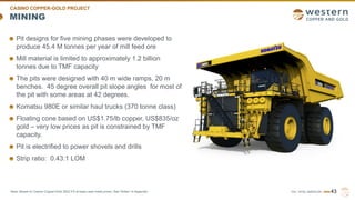 TSX | NYSE AMERICAN | WRN
MINING
Pit designs for five mining phases were developed to
produce 45.4 M tonnes per year of mill feed ore
Mill material is limited to approximately 1.2 billion
tonnes due to TMF capacity
The pits were designed with 40 m wide ramps, 20 m
benches. 45 degree overall pit slope angles for most of
the pit with some areas at 42 degrees.
Komatsu 980E or similar haul trucks (370 tonne class)
Floating cone based on US$1.75/lb copper, US$835/oz
gold – very low prices as pit is constrained by TMF
capacity.
Pit is electrified to power shovels and drills
Strip ratio: 0.43:1 LOM
43
CASINO COPPER-GOLD PROJECT
Note: Based on Casino Copper-Gold 2022 FS at base case metal prices. See “Notes” in Appendix.
 