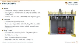 TSX | NYSE AMERICAN | WRN
PROCESSING
Milling
• Throughput: average LOM 120,000 tonnes per day
• Grinding Circuit: 40 ft SAG Mill (29 MW) + 2 x 28 ft Ball Mills
(22 MW each)
• Medium – soft ore: BWi – 14.5 kWh/t, 200 µm primary grind
Flotation
• Conventional copper/moly circuit
• Recoveries: Copper 86%, Gold 67%, Moly 71%, Silver 53%
• Sulfide removal circuit to produce suitable tailings for dam
construction
Heap Leach
• Conventional crush/conveyer stack valley fill heap leach
• 25,000 tonnes per day
• SART to remove copper from solution
• Recoveries: Gold 80%, Silver 26%, Copper 18%
44
CASINO COPPER-GOLD PROJECT
Note: Based on Casino Copper-Gold 2022 FS at base case metal prices. See “Notes” in Appendix.
 
