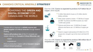TSX | NYSE AMERICAN | WRN 8
CANADA’S CRITICAL MINERALS STRATEGY
POWERING THE GREEN AND
DIGITAL ECONOMY FOR
CANADA AND THE WORLD
• Canada aims to become a reliable source and
global supplier of critical minerals through federal
funding
• Casino will produce two of the 31 minerals and
metals included on Canada’s Critical Minerals List
• copper
• molybdenum
• Once in production, Casino will be Canada’s largest
critical mineral producer
Over the LOM, Casino is expected to produce 4.27 billion lbs of
copper, which equals:
• 5 million fully electric buses or 23 million electric
battery vehicles
• Solar power systems contain ~11,000 lbs of copper
per MW. To produce one MW of power you need
~5,000 solar panels
• Onshore wind farms use ~14,900 lbs of copper,
offshore wind farms use ~21,068 lbs of copper per
MW
• Casino’s copper could produce 30 million km of 10-
gauge wire, enough to go to the moon and back 40
times
Over the LOM, Casino is expected to produce 346 million lbs of
molybdenum, moly and its alloys are used in:
medical
equipment
electronic
devices
building
materials
light
bulbs
 