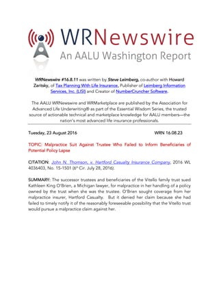 WRNewswire #16.8.11 was written by Steve Leimberg, co-author with Howard
Zaritsky, of Tax Planning With Life Insurance, Publisher of Leimberg Information
Services, Inc. (LISI) and Creator of NumberCruncher Software.
The AALU WRNewswire and WRMarketplace are published by the Association for
Advanced Life Underwriting® as part of the Essential Wisdom Series, the trusted
source of actionable technical and marketplace knowledge for AALU members—the
nation’s most advanced life insurance professionals.
Tuesday, 23 August 2016 WRN 16.08.23
TOPIC: Malpractice Suit Against Trustee Who Failed to Inform Beneficiaries of
Potential Policy Lapse
CITATION: John N. Thomson, v. Hartford Casualty Insurance Company, 2016 WL
4036403, No. 15-1501 (6th
Cir. July 28, 2016).
SUMMARY: The successor trustees and beneficiaries of the Vitello family trust sued
Kathleen King O’Brien, a Michigan lawyer, for malpractice in her handling of a policy
owned by the trust when she was the trustee. O’Brien sought coverage from her
malpractice insurer, Hartford Casualty. But it denied her claim because she had
failed to timely notify it of the reasonably foreseeable possibility that the Vitello trust
would pursue a malpractice claim against her.
 