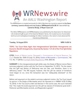 The WRNewswire is created exclusively for AALU Members by insurance experts led by Steve
Leimberg, Lawrence Brody and Linas Sudzius. WRNewswire #16.08.16 was written by
Lawrence Brody, of Bryan Cave LLP.
The AALU WRNewswire and WRMarketplace are published by the Association for Advanced
Life Underwriting® as part of the Essential Wisdom Series, the trusted source of actionable
technical and marketplace knowledge for AALU members—the nation’s most advanced life
insurance professionals.
Tuesday, 16 August 2016 WRN 16.08.16
TOPIC: Tax Court Rules Again that Intergenerational Split-Dollar Arrangements are
Economic Benefit Arrangements, Governed By Section 1.61-22 of the Final Split-Dollar
Regulations
CITES: Estate of Marion Levine, Deceased v. Commissioner of Internal Revenue, Tax
Court Docket No. 9345-15 (July 13, 2016); Estate of Morrissette v. Commissioner, 146
T.C. No. 11 (2016); Final Split Dollar Regulations, I.R.B. 2003-46.
SUMMARY: In this intergenerational split dollar case, the Estate of Marion Levine filed a
summary judgment motion with the Tax Court on September 15, 2015, “for the reason
that the [gift tax] Notice of Deficiency was too late, and therefore, there is no
deficiency owed.” The IRS argued, however, that the gift tax statute of limitations
never began to run, since the transaction was not “adequately disclosed” on the
return.
Before oral argument on the estate’s summary judgment motion, the Tax Court issued
its opinion in the Estate of Morrissette which we reported on in WRN# 16.05.10 (May
10, 2016). In the Tax Court’s order and decision in the Levine case, the court indicated
that “this made the [oral] argument [on the gift tax statute of limitations] quite brief –
Petitioner said Morrissette controls, and Respondent agreed.”
 