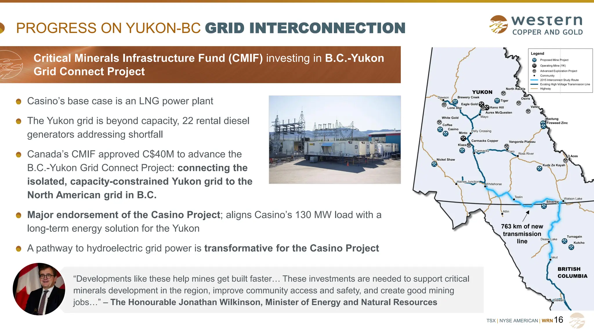 TSX | NYSE AMERICAN | WRN
Casino’s base case is an LNG power plant
The Yukon grid is beyond capacity, 22 rental diesel
generators addressing shortfall
Canada’s CMIF approved C$40M to advance the
B.C.-Yukon Grid Connect Project: connecting the
isolated, capacity-constrained Yukon grid to the
North American grid in B.C.
Major endorsement of the Casino Project; aligns Casino’s 130 MW load with a
long-term energy solution for the Yukon
A pathway to hydroelectric grid power is transformative for the Casino Project
PROGRESS ON YUKON-BC GRID INTERCONNECTION
16
763 km of new
transmission
line
“Developments like these help mines get built faster… These investments are needed to support critical
minerals development in the region, improve community access and safety, and create good mining
jobs…” – The Honourable Jonathan Wilkinson, Minister of Energy and Natural Resources
Critical Minerals Infrastructure Fund (CMIF) investing in B.C.-Yukon
Grid Connect Project
 