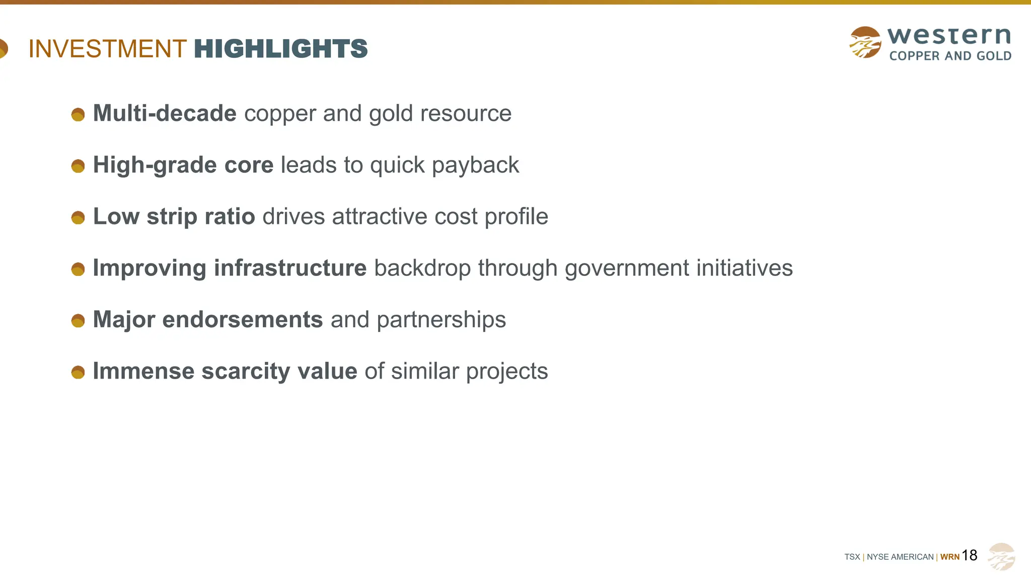 TSX | NYSE AMERICAN | WRN18
INVESTMENT HIGHLIGHTS
Multi-decade copper and gold resource
High-grade core leads to quick payback
Low strip ratio drives attractive cost profile
Improving infrastructure backdrop through government initiatives
Major endorsements and partnerships
Immense scarcity value of similar projects
 