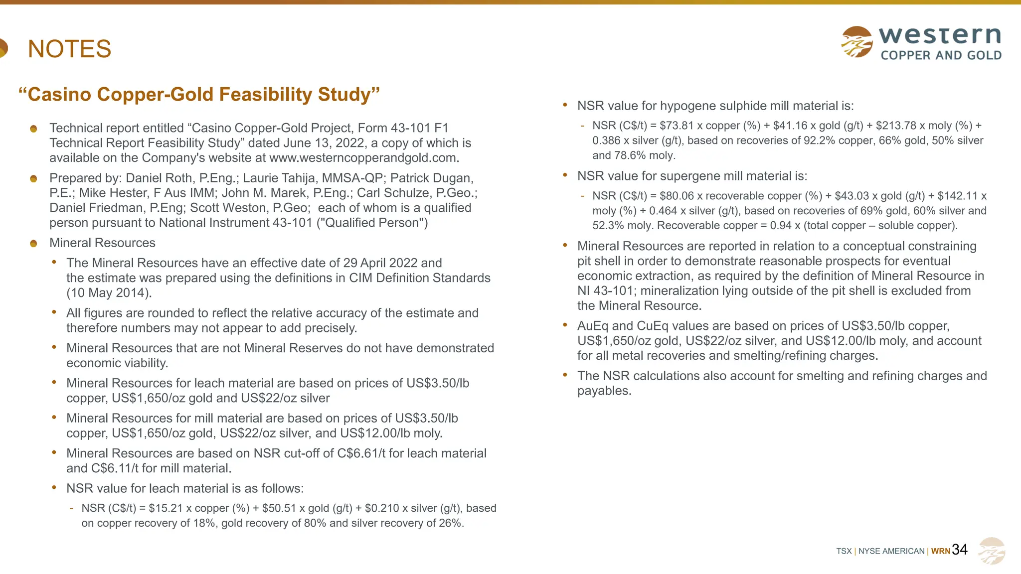 TSX | NYSE AMERICAN | WRN
NOTES
Technical report entitled “Casino Copper-Gold Project, Form 43-101 F1
Technical Report Feasibility Study” dated June 13, 2022, a copy of which is
available on the Company's website at www.westerncopperandgold.com.
Prepared by: Daniel Roth, P.Eng.; Laurie Tahija, MMSA-QP; Patrick Dugan,
P.E.; Mike Hester, F Aus IMM; John M. Marek, P.Eng.; Carl Schulze, P.Geo.;
Daniel Friedman, P.Eng; Scott Weston, P.Geo; each of whom is a qualified
person pursuant to National Instrument 43-101 ("Qualified Person")
Mineral Resources
• The Mineral Resources have an effective date of 29 April 2022 and
the estimate was prepared using the definitions in CIM Definition Standards
(10 May 2014).
• All figures are rounded to reflect the relative accuracy of the estimate and
therefore numbers may not appear to add precisely.
• Mineral Resources that are not Mineral Reserves do not have demonstrated
economic viability.
• Mineral Resources for leach material are based on prices of US$3.50/lb
copper, US$1,650/oz gold and US$22/oz silver
• Mineral Resources for mill material are based on prices of US$3.50/lb
copper, US$1,650/oz gold, US$22/oz silver, and US$12.00/lb moly.
• Mineral Resources are based on NSR cut-off of C$6.61/t for leach material
and C$6.11/t for mill material.
• NSR value for leach material is as follows:
- NSR (C$/t) = $15.21 x copper (%) + $50.51 x gold (g/t) + $0.210 x silver (g/t), based
on copper recovery of 18%, gold recovery of 80% and silver recovery of 26%.
34
“Casino Copper-Gold Feasibility Study” • NSR value for hypogene sulphide mill material is:
- NSR (C$/t) = $73.81 x copper (%) + $41.16 x gold (g/t) + $213.78 x moly (%) +
0.386 x silver (g/t), based on recoveries of 92.2% copper, 66% gold, 50% silver
and 78.6% moly.
• NSR value for supergene mill material is:
- NSR (C$/t) = $80.06 x recoverable copper (%) + $43.03 x gold (g/t) + $142.11 x
moly (%) + 0.464 x silver (g/t), based on recoveries of 69% gold, 60% silver and
52.3% moly. Recoverable copper = 0.94 x (total copper – soluble copper).
• Mineral Resources are reported in relation to a conceptual constraining
pit shell in order to demonstrate reasonable prospects for eventual
economic extraction, as required by the definition of Mineral Resource in
NI 43-101; mineralization lying outside of the pit shell is excluded from
the Mineral Resource.
• AuEq and CuEq values are based on prices of US$3.50/lb copper,
US$1,650/oz gold, US$22/oz silver, and US$12.00/lb moly, and account
for all metal recoveries and smelting/refining charges.
• The NSR calculations also account for smelting and refining charges and
payables.
 