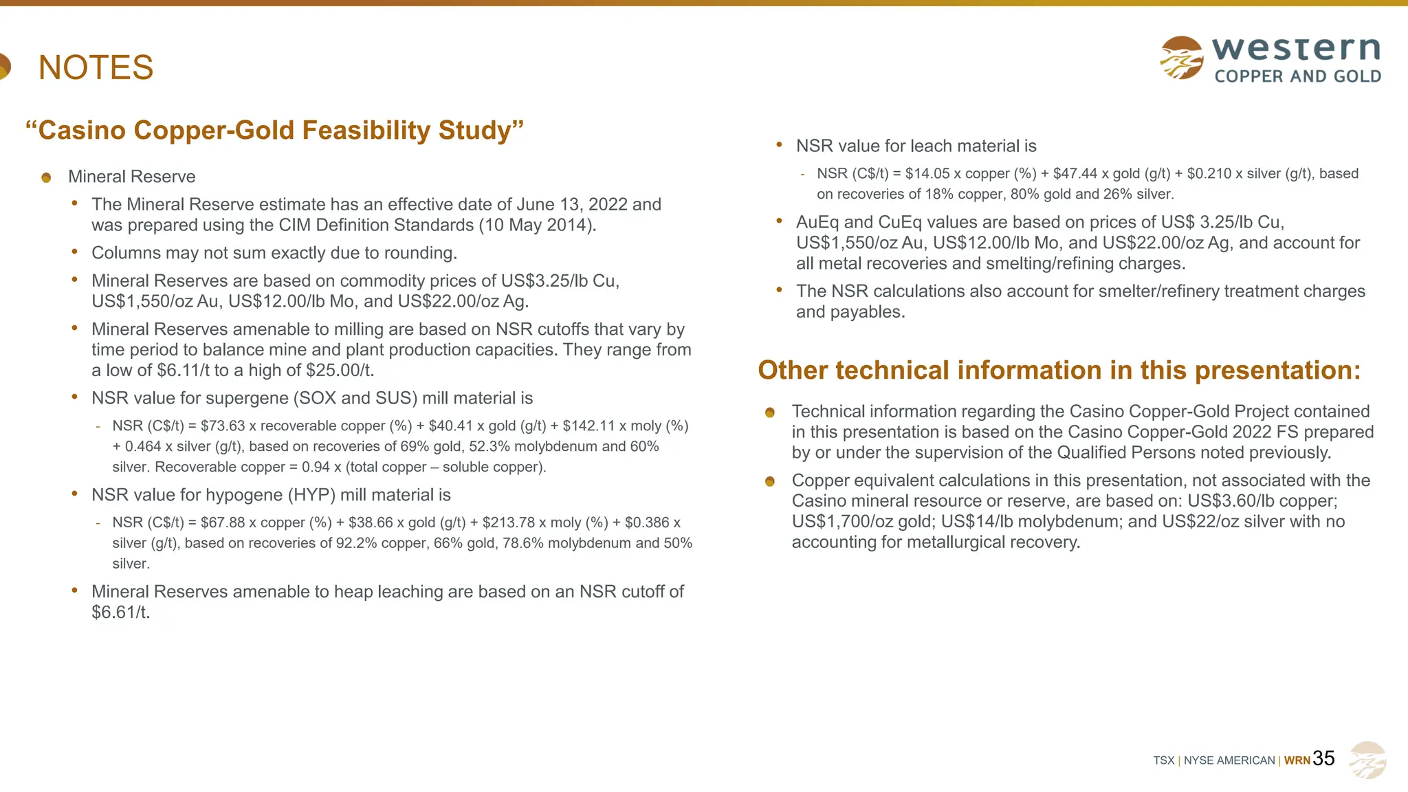 TSX | NYSE AMERICAN | WRN
NOTES
Mineral Reserve
• The Mineral Reserve estimate has an effective date of June 13, 2022 and
was prepared using the CIM Definition Standards (10 May 2014).
• Columns may not sum exactly due to rounding.
• Mineral Reserves are based on commodity prices of US$3.25/lb Cu,
US$1,550/oz Au, US$12.00/lb Mo, and US$22.00/oz Ag.
• Mineral Reserves amenable to milling are based on NSR cutoffs that vary by
time period to balance mine and plant production capacities. They range from
a low of $6.11/t to a high of $25.00/t.
• NSR value for supergene (SOX and SUS) mill material is
- NSR (C$/t) = $73.63 x recoverable copper (%) + $40.41 x gold (g/t) + $142.11 x moly (%)
+ 0.464 x silver (g/t), based on recoveries of 69% gold, 52.3% molybdenum and 60%
silver. Recoverable copper = 0.94 x (total copper – soluble copper).
• NSR value for hypogene (HYP) mill material is
- NSR (C$/t) = $67.88 x copper (%) + $38.66 x gold (g/t) + $213.78 x moly (%) + $0.386 x
silver (g/t), based on recoveries of 92.2% copper, 66% gold, 78.6% molybdenum and 50%
silver.
• Mineral Reserves amenable to heap leaching are based on an NSR cutoff of
$6.61/t.
35
“Casino Copper-Gold Feasibility Study”
Other technical information in this presentation:
• NSR value for leach material is
- NSR (C$/t) = $14.05 x copper (%) + $47.44 x gold (g/t) + $0.210 x silver (g/t), based
on recoveries of 18% copper, 80% gold and 26% silver.
• AuEq and CuEq values are based on prices of US$ 3.25/lb Cu,
US$1,550/oz Au, US$12.00/lb Mo, and US$22.00/oz Ag, and account for
all metal recoveries and smelting/refining charges.
• The NSR calculations also account for smelter/refinery treatment charges
and payables.
Technical information regarding the Casino Copper-Gold Project contained
in this presentation is based on the Casino Copper-Gold 2022 FS prepared
by or under the supervision of the Qualified Persons noted previously.
Copper equivalent calculations in this presentation, not associated with the
Casino mineral resource or reserve, are based on: US$3.60/lb copper;
US$1,700/oz gold; US$14/lb molybdenum; and US$22/oz silver with no
accounting for metallurgical recovery.
 