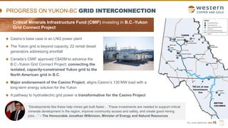 TSX | NYSE AMERICAN | WRN
Casino’s base case is an LNG power plant
The Yukon grid is beyond capacity, 22 rental diesel
generators addressing shortfall
Canada’s CMIF approved C$40M to advance the
B.C.-Yukon Grid Connect Project: connecting the
isolated, capacity-constrained Yukon grid to the
North American grid in B.C.
Major endorsement of the Casino Project; aligns Casino’s 130 MW load with a
long-term energy solution for the Yukon
A pathway to hydroelectric grid power is transformative for the Casino Project
PROGRESS ON YUKON-BC GRID INTERCONNECTION
16
763 km of new
transmission
line
“Developments like these help mines get built faster… These investments are needed to support critical
minerals development in the region, improve community access and safety, and create good mining
jobs…” – The Honourable Jonathan Wilkinson, Minister of Energy and Natural Resources
Critical Minerals Infrastructure Fund (CMIF) investing in B.C.-Yukon
Grid Connect Project
 