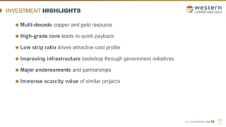 TSX | NYSE AMERICAN | WRN18
INVESTMENT HIGHLIGHTS
Multi-decade copper and gold resource
High-grade core leads to quick payback
Low strip ratio drives attractive cost profile
Improving infrastructure backdrop through government initiatives
Major endorsements and partnerships
Immense scarcity value of similar projects
 